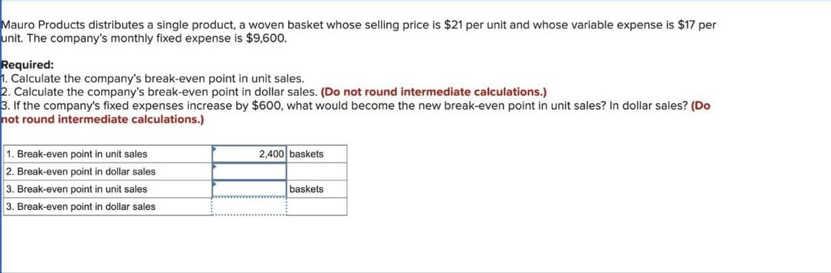 Mauro Products distributes a single product, a woven basket whose selling price is $21 per unit and whose variable expense is $17 per
unit. The company's monthly fixed expense is $9,600.
Required:
1. Calculate the company's break-even point in unit sales.
2. Calculate the company's break-even point in dollar sales. (Do not round intermediate calculations.)
3. If the company's fixed expenses increase by $600, what would become the new break-even point in unit sales? In dollar sales? (Do
not round intermediate calculations.)
1. Break-even point in unit sales
2. Break-even point in dollar sales
3. Break-even point in unit sales
3. Break-even point in dollar sales
2,400 baskets
baskets