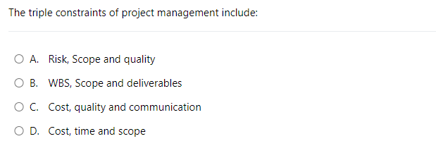 The triple constraints of project management include:
O A. Risk, Scope and quality
O B. WBS, Scope and deliverables
O C. Cost, quality and communication
O D. Cost, time and scope