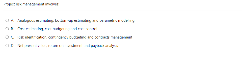 Project risk management involves:
O A. Analogous estimating, bottom-up estimating and parametric modelling
O B. Cost estimating, cost budgeting and cost control
O C. Risk identification, contingency budgeting and contracts management
O D. Net present value, return on investment and payback analysis