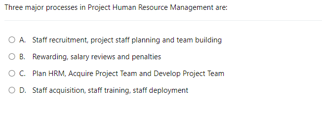 Three major processes in Project Human Resource Management are:
O A. Staff recruitment, project staff planning and team building
O B. Rewarding, salary reviews and penalties
O C. Plan HRM, Acquire Project Team and Develop Project Team
O D. Staff acquisition, staff training, staff deployment