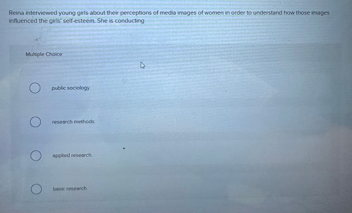 Reina interviewed young girls about their perceptions of media images of women in order to understand how those images
influenced the girls' self-esteem. She is conducting
Multiple Choice
public sociology.
О
research methods.
applied research.
О
basic research.
D