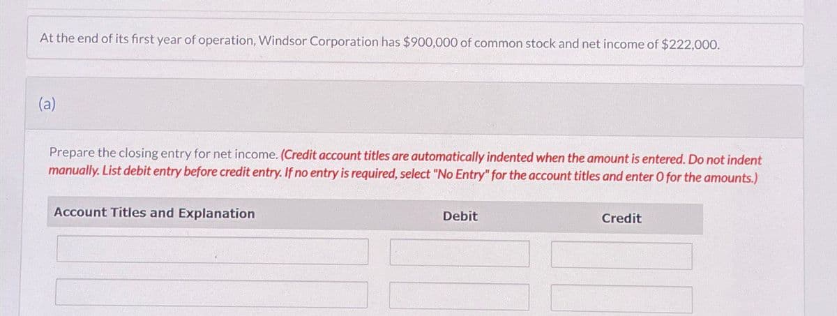 At the end of its first year of operation, Windsor Corporation has $900,000 of common stock and net income of $222,000.
(a)
Prepare the closing entry for net income. (Credit account titles are automatically indented when the amount is entered. Do not indent
manually. List debit entry before credit entry. If no entry is required, select "No Entry" for the account titles and enter O for the amounts.)
Account Titles and Explanation
Debit
Credit