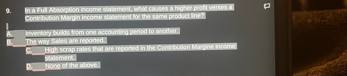 9.
B.
In a Full Absorption income statement, what causes a higher profit verses a
Contribution Margin income statement for the same product line?
Inventory builds from one accounting period to another.
The way Sales are reported.
www
High scrap rates that are reported in the Contribution Margine income
statement.
None of the above.