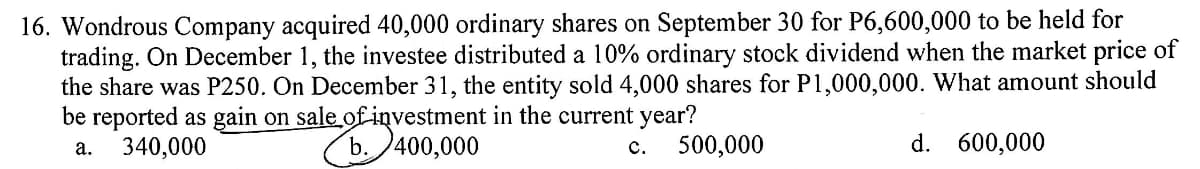 16. Wondrous Company acquired 40,000 ordinary shares on September 30 for P6,600,000 to be held for
trading. On December 1, the investee distributed a 10% ordinary stock dividend when the market price of
the share was P250. On December 31, the entity sold 4,000 shares for P1,000,000. What amount should
be reported as gain on sale of investment in the current year?
a. 340,000
ale8.3740
b. 400,000
c. 500,000
d. 600,000