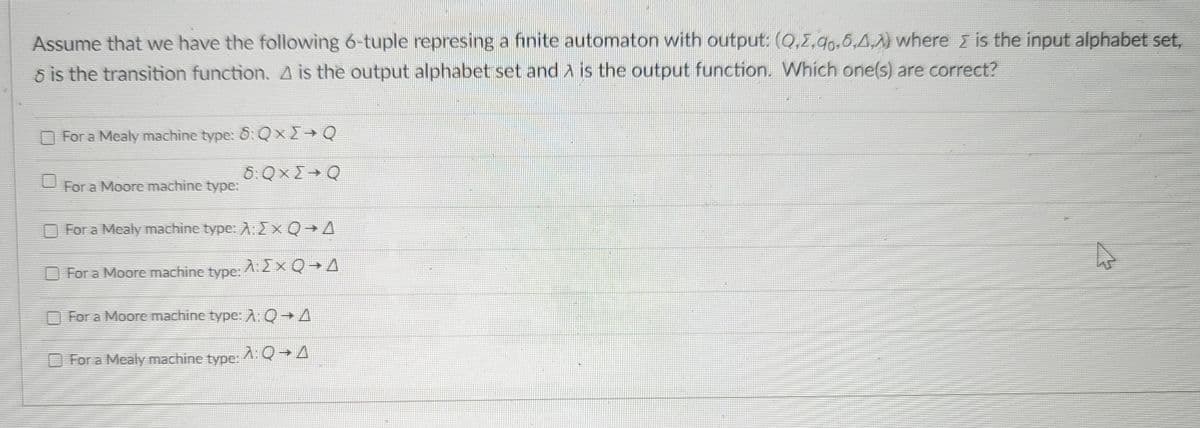 Assume that we have the following 6-tuple represing a finite automaton with output: (Q,2,90,6,4,A) where > is the input alphabet set,
☎ is the transition function. A is the output alphabet set and is the output function. Which one(s) are correct?
For a Mealy machine type: 6: Qx → Q
8: QX → Q
For a Moore machine type:
For a Mealy machine type: A:Σx Q+A
For a Moore machine type:
A:Σ× QA
For a Moore machine type: A: QA
For a Mealy machine type:
A:0+A
