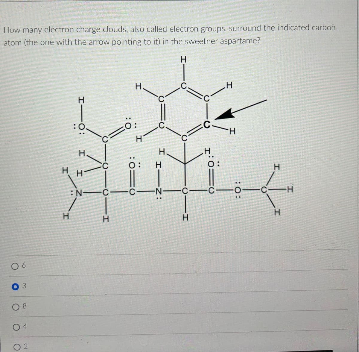 How many electron charge clouds, also called electron groups, surround the indicated carbon
atom (the one with the arrow pointing to it) in the sweetner aspartame?
06
3
○ 8
4
02
:0
I I : 0-1
H
C
H
C
H-
N
C
H
H
H
HIC
H
C
C
0:
C
C
H
H
H
H
Н.
:=
: 0=0
H―Z:
O
CIN C-C-
:0:
H
H
-C-
H
H