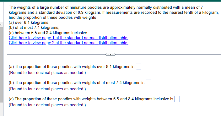 The weights of a large number of miniature poodles are approximately normally distributed with a mean of 7
kilograms and a standard deviation of 0.9 kilogram. If measurements are recorded to the nearest tenth of a kilogram,
find the proportion of these poodles with weights
(a) over 8.1 kilograms;
(b) of at most 7.4 kilograms;
(c) between 6.5 and 8.4 kilograms inclusive.
Click here to view page 1 of the standard normal distribution table.
Click here to view page 2 of the standard normal distribution table.
(a) The proportion of these poodles with weights over 8.1 kilograms is
(Round to four decimal places as needed.)
(b) The proportion of these poodles with weights of at most 7.4 kilograms is
(Round to four decimal places as needed.)
(c) The proportion of these poodles with weights between 6.5 and 8.4 kilograms inclusive is
(Round to four decimal places as needed.)