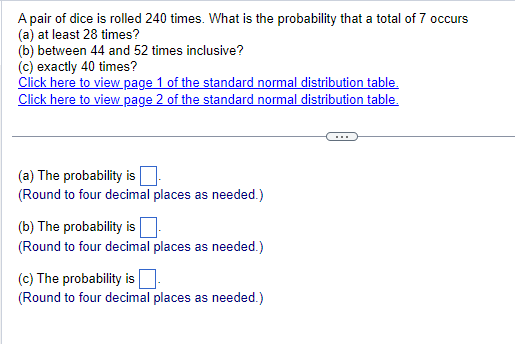 A pair of dice is rolled 240 times. What is the probability that a total of 7 occurs
(a) at least 28 times?
(b) between 44 and 52 times inclusive?
(c) exactly 40 times?
Click here to view page 1 of the standard normal distribution table.
Click here to view page 2 of the standard normal distribution table.
(a) The probability is
(Round to four decimal places as needed.)
(b) The probability is ☐
(Round to four decimal places as needed.)
(c) The probability is ☐ .
(Round to four decimal places as needed.)