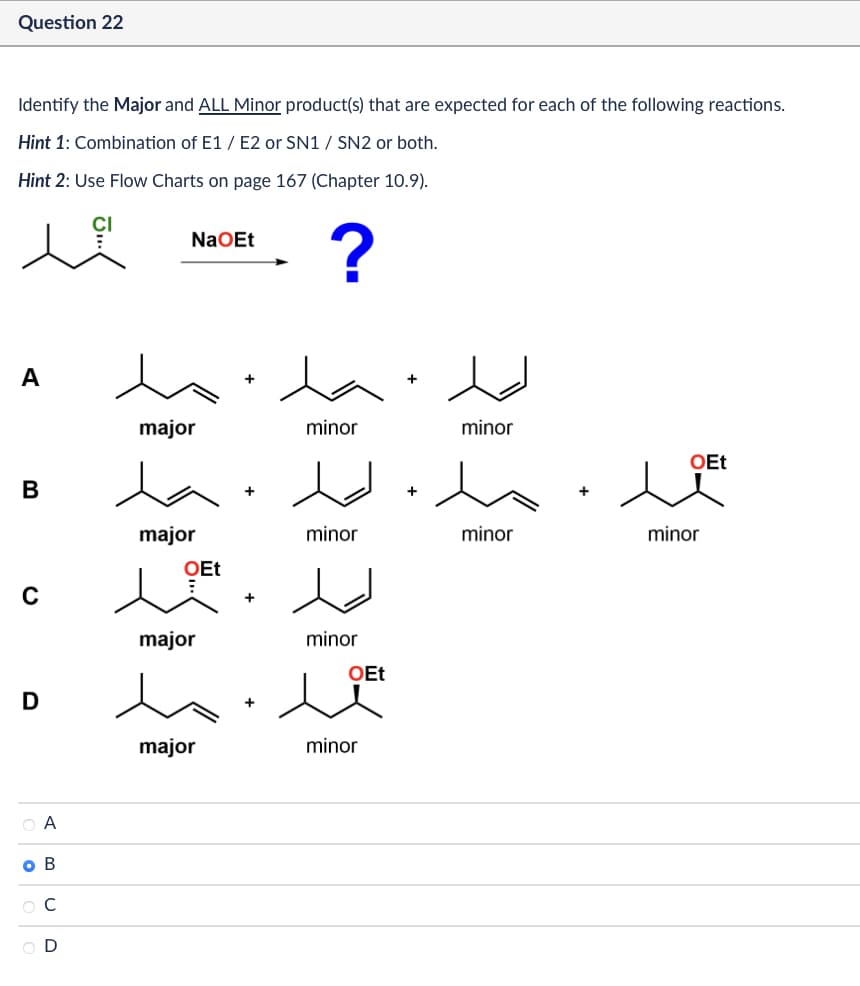 Question 22
Identify the Major and ALL Minor product(s) that are expected for each of the following reactions.
Hint 1 : Combination of E1 / E2 or SN1 / SN2 or both.
Hint 2: Use Flow Charts on page 167 (Chapter 10.9).
NaOEt
?
A
major
B
C
major
+
OEt
+
major
minor
minor
minor
OEt
D
major
minor
QA
|
• В
Oc
OD
+
minor
OEt
minor
minor