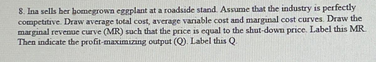 8. Ina sells her homegrown eggplant at a roadside stand. Assume that the industry is perfectly
competitive. Draw average total cost, average variable cost and marginal cost curves. Draw the
marginal revenue curve (MR) such that the price is equal to the shut-down price. Label this MR
Then indicate the profit-maximizing output (Q). Label this Q