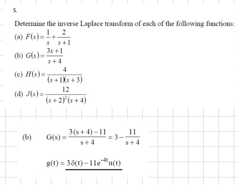 5.
Determine the inverse Laplace transform of each of the following functions:
(a) F(s)=1+.
(b) G(s)=
S
2
s+1
3s+1
S+4
4
(s+1)(s+3)
12
(d) J(s)=-
(c) H(s)=
(s+2)²(s+4)
3(s+4)-11
11
(b)
G(s) =
= 3.
S+4
S+4
g(t)=38(t)-11e4tu(t)