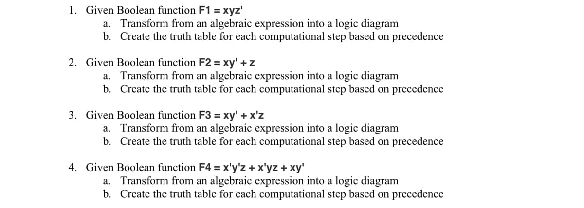 1. Given Boolean function F1 = xyz'
a. Transform from an algebraic expression into a logic diagram
b. Create the truth table for each computational step based on precedence
2. Given Boolean function F2 = xy' + z
a.
b.
Transform from an algebraic expression into a logic diagram
Create the truth table for each computational step based on precedence
3. Given Boolean function F3 = xy' + x'z
a.
b.
Transform from an algebraic expression into a logic diagram
Create the truth table for each computational step based on precedence
4. Given Boolean function F4 = x'y'z + x'yz + xy'
a. Transform from an algebraic expression into a logic diagram
b.
Create the truth table for each computational step based on precedence