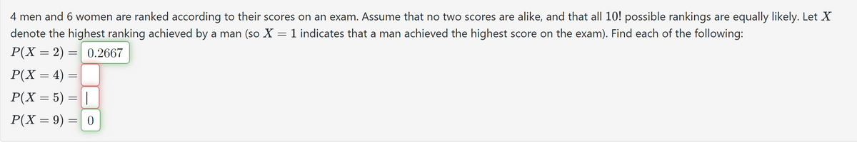 4 men and 6 women are ranked according to their scores on an exam. Assume that no two scores are alike, and that all 10! possible rankings are equally likely. Let X
denote the highest ranking achieved by a man (so X = 1 indicates that a man achieved the highest score on the exam). Find each of the following:
0.2667
P(X = 2) =
=
P(X= 4) =
P(X= 5) = |
P(X = 9) = 0