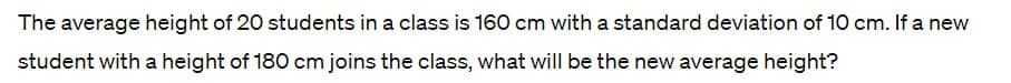 The average height of 20 students in a class is 160 cm with a standard deviation of 10 cm. If a new
student with a height of 180 cm joins the class, what will be the new average height?