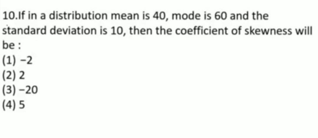 10.If in a distribution mean is 40, mode is 60 and the
standard deviation is 10, then the coefficient of skewness will
be :
(1)-2
(2)2
(3)-20
(4)5