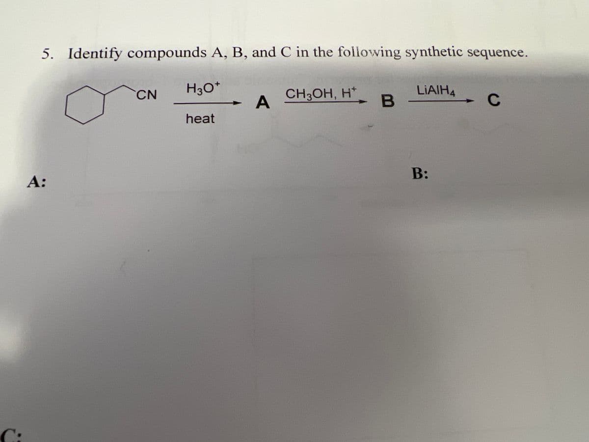 C:
A:
5. Identify compounds A, B, and C in the following synthetic sequence.
CN
H3O+
A
CH3OH, H+
LIAIH4
B
C
heat
B: