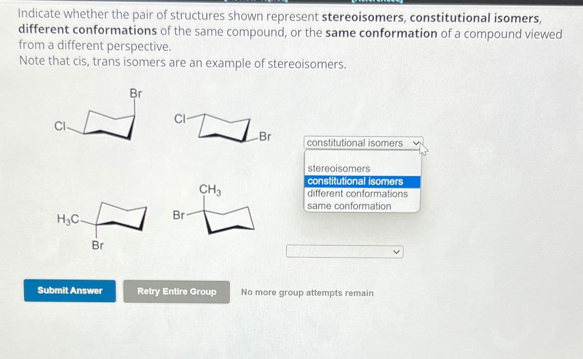 Indicate whether the pair of structures shown represent stereoisomers, constitutional isomers,
different conformations of the same compound, or the same conformation of a compound viewed
from a different perspective.
Note that cis, trans isomers are an example of stereoisomers.
Br
H3C-
F
Br
Br
CH3
Br
constitutional isomers
stereoisomers
constitutional isomers
different conformations
same conformation
Submit Answer
Retry Entire Group
No more group attempts remain