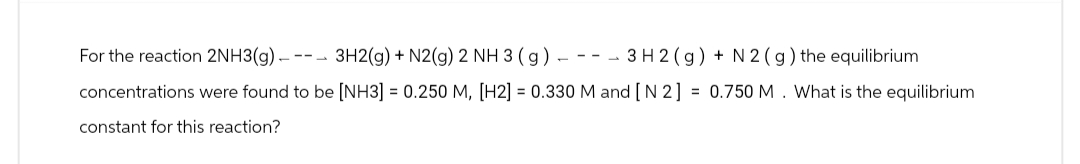 3 H2(g) + N2 (g) the equilibrium
For the reaction 2NH3(g) ---- 3H2(g) +N2(g) 2 NH 3 (g) -
concentrations were found to be [NH3] = 0.250 M, [H2] = 0.330 M and [N2] = 0.750 M. What is the equilibrium
constant for this reaction?
