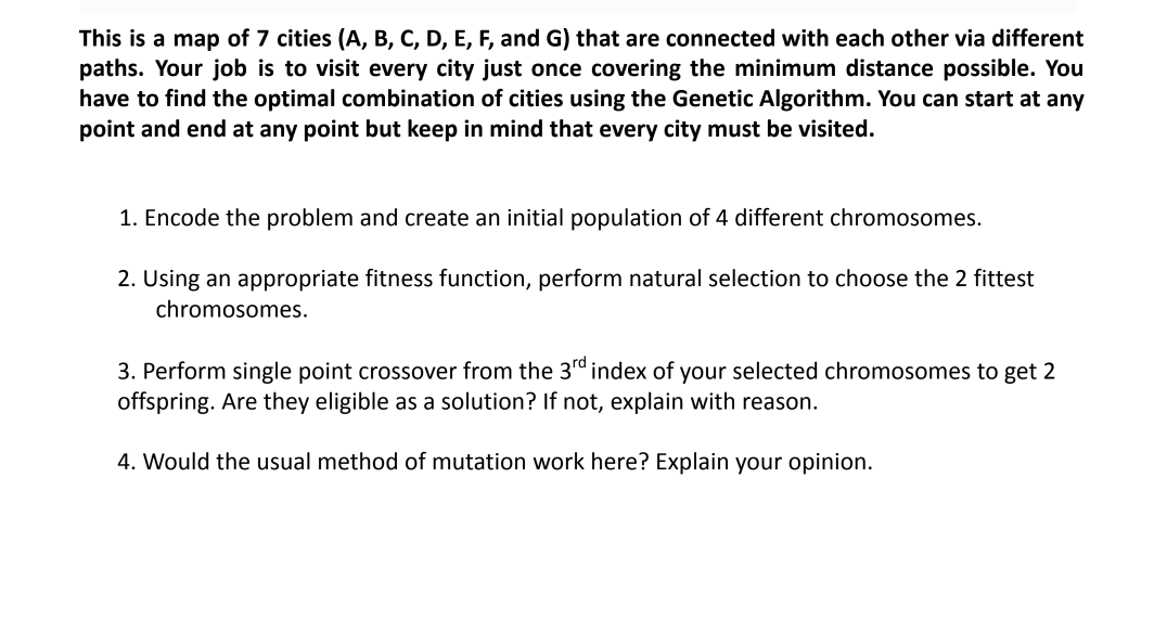 This is a map of 7 cities (A, B, C, D, E, F, and G) that are connected with each other via different
paths. Your job is to visit every city just once covering the minimum distance possible. You
have to find the optimal combination of cities using the Genetic Algorithm. You can start at any
point and end at any point but keep in mind that every city must be visited.
1. Encode the problem and create an initial population of 4 different chromosomes.
2. Using an appropriate fitness function, perform natural selection to choose the 2 fittest
chromosomes.
3. Perform single point crossover from the 3rd index of your selected chromosomes to get 2
offspring. Are they eligible as a solution? If not, explain with reason.
4. Would the usual method of mutation work here? Explain your opinion.