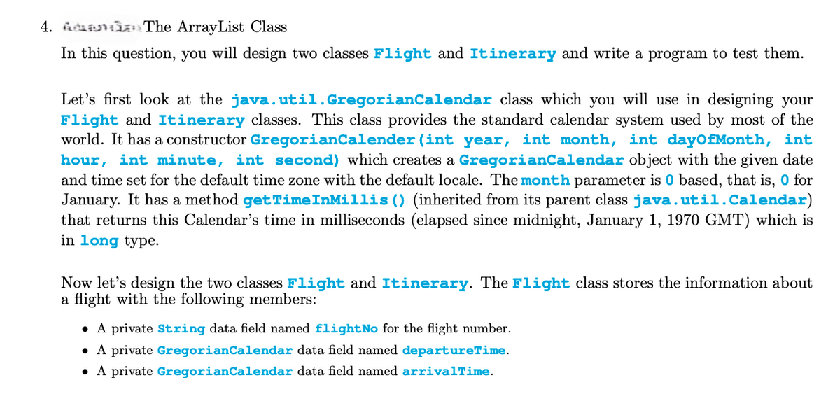The ArrayList Class
4.
In this question, you will design two classes Flight and Itinerary and write a program to test them.
Let's first look at the java.util.GregorianCalendar class which you will use in designing your
Flight and Itinerary classes. This class provides the standard calendar system used by most of the
world. It has a constructor GregorianCalender (int year, int month, int dayOfMonth, int
hour, int minute, int second) which creates a GregorianCalendar object with the given date
and time set for the default time zone with the default locale. The month parameter is 0 based, that is, o for
January. It has a method get TimeInMillis() (inherited from its parent class java.util.Calendar)
that returns this Calendar's time in milliseconds (elapsed since midnight, January 1, 1970 GMT) which is
in long type.
Now let's design the two classes Flight and Itinerary. The Flight class stores the information about
a flight with the following members:
• A private String data field named flight No for the flight number.
• A private GregorianCalendar data field named departureTime.
• A private GregorianCalendar data field named arrivalTime.