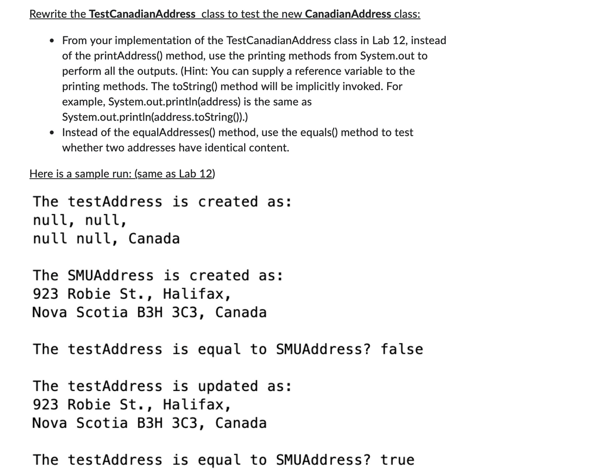Rewrite the TestCanadianAddress class to test the new CanadianAddress class:
• From your implementation of the TestCanadianAddress class in Lab 12, instead
of the printAddress() method, use the printing methods from System.out to
perform all the outputs. (Hint: You can supply a reference variable to the
printing methods. The toString() method will be implicitly invoked. For
example, System.out.println(address) is the same as
System.out.println(address.toString()).)
• Instead of the equalAddresses() method, use the equals() method to test
whether two addresses have identical content.
Here is a sample run: (same as Lab 12)
The testAddress is created as:
null, null,
null null, Canada
The SMUAddress is created as:
923 Robie St., Halifax,
Nova Scotia B3H 3C3, Canada
The testAddress is equal to SMUAddress? false
The testAddress is updated as:
923 Robie St., Halifax,
Nova Scotia B3H 3C3, Canada
The testAddress is equal to SMUAddress? true