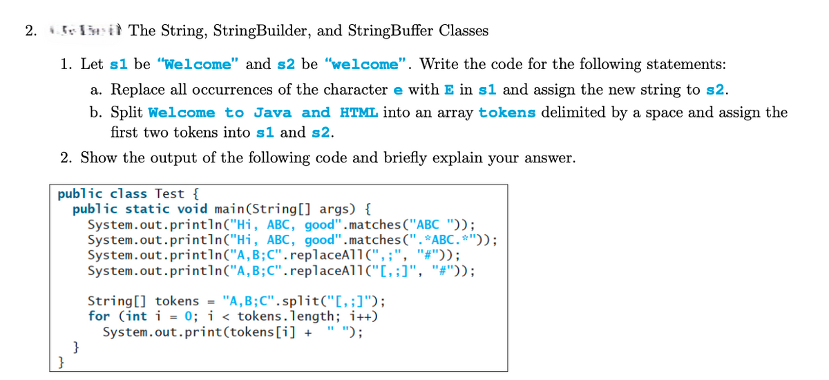 2. The String, StringBuilder, and StringBuffer Classes
1. Let s1 be "Welcome" and s2 be "welcome". Write the code for the following statements:
a. Replace all occurrences of the character e with E in s1 and assign the new string to s2.
b. Split Welcome to Java and HTML into an array tokens delimited by a space and assign the
first two tokens into s1 and s2.
2. Show the output of the following code and briefly explain your answer.
public class Test {
}
public static void main(String[] args) {
}
System.out.println("Hi, ABC, good".matches("ABC "));
System.out.println("Hi, ABC, good".matches(". *ABC.*"));
System.out.println("A,B;C".replaceAll(",;", "#"));
System.out.println("A, B; C".replaceAll("[‚;]", "#"));
String[] tokens = "A,B;C".split("[, ;]");
for (int i = 0; i < tokens.length; i++)
System.out.print(tokens[i] +
"");