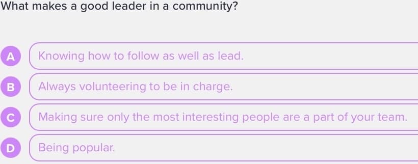 What makes a good leader in a community?
A
B
U
D
Knowing how to follow as well as lead.
Always volunteering to be in charge.
Making sure only the most interesting people are a part of your team.
Being popular.