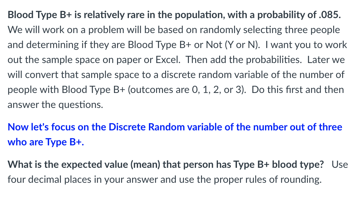 Blood Type B+ is relatively rare in the population, with a probability of .085.
We will work on a problem will be based on randomly selecting three people
and determining if they are Blood Type B+ or Not (Y or N). I want you to work
out the sample space on paper or Excel. Then add the probabilities. Later we
will convert that sample space to a discrete random variable of the number of
people with Blood Type B+ (outcomes are 0, 1, 2, or 3). Do this first and then
answer the questions.
Now let's focus on the Discrete Random variable of the number out of three
who are Type B+.
What is the expected value (mean) that person has Type B+ blood type? Use
four decimal places in your answer and use the proper rules of rounding.