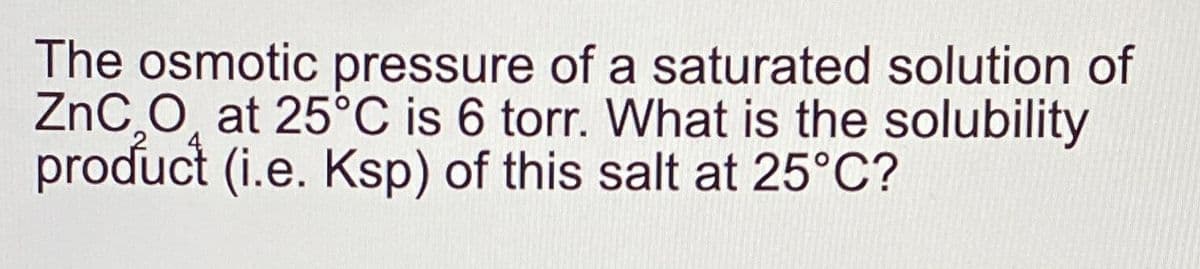 The osmotic pressure of a saturated solution of
ZnC O at 25°C is 6 torr. What is the solubility
product (i.e. Ksp) of this salt at 25°C?