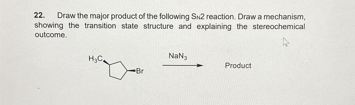 22. Draw the major product of the following SN2 reaction. Draw a mechanism,
showing the transition state structure and explaining the stereochemical
outcome.
H3C
NaN 3
Product
Br
