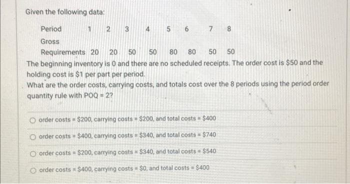 Given the following data:
Period
Gross
1 2 3 4
5 6 7 8
Requirements 20 20 50 50 80 80
50 50
The beginning inventory is 0 and there are no scheduled receipts. The order cost is $50 and the
holding cost is $1 per part per period.
What are the order costs, carrying costs, and totals cost over the 8 periods using the period order
quantity rule with POQ = 2?
Oorder costs $200, carrying costs $200, and total costs $400
Oorder costs $400, carrying costs $340, and total costs = $740
Oorder costs $200, carrying costs $340, and total costs $540
Oorder costs $400, carrying costs $0, and total costs = $400