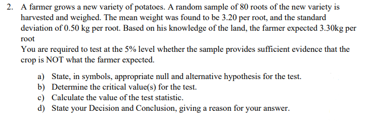 2. A farmer grows a new variety of potatoes. A random sample of 80 roots of the new variety is
harvested and weighed. The mean weight was found to be 3.20 per root, and the standard
deviation of 0.50 kg per root. Based on his knowledge of the land, the farmer expected 3.30kg per
root
You are required to test at the 5% level whether the sample provides sufficient evidence that the
crop is NOT what the farmer expected.
a) State, in symbols, appropriate null and alternative hypothesis for the test.
b) Determine the critical value(s) for the test.
c) Calculate the value of the test statistic.
d) State your Decision and Conclusion, giving a reason for your answer.