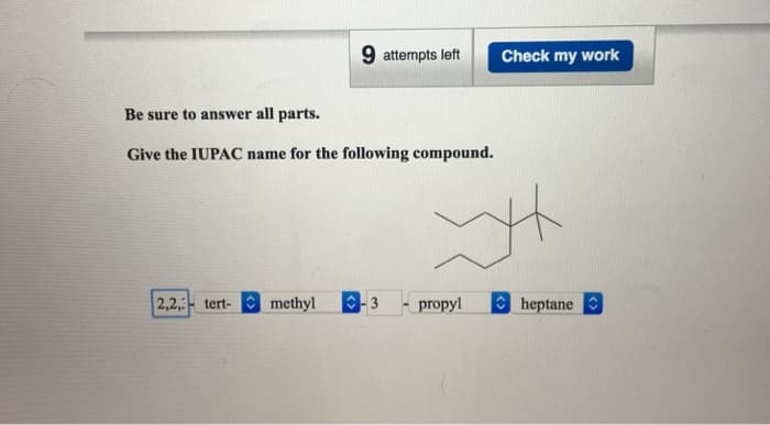 9 attempts left
Check my work
Be sure to answer all parts.
Give the IUPAC name for the following compound.
2,2,-tert-
methyl -3
propyl
heptane