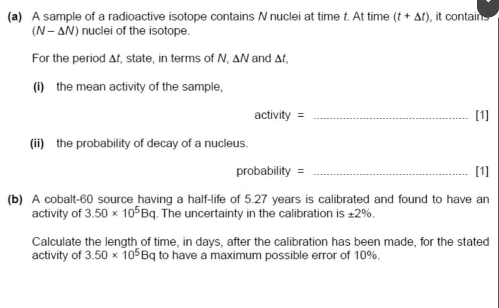 (a) A sample of a radioactive isotope contains N nuclei at time t. At time (t + At), it contains
(N-AN) nuclei of the isotope.
For the period At, state, in terms of N, AN and At,
(i) the mean activity of the sample,
activity =
(ii) the probability of decay of a nucleus.
probability =
[1]
[1]
(b) A cobalt-60 source having a half-life of 5.27 years is calibrated and found to have an
activity of 3.50 x 105 Bq. The uncertainty in the calibration is +2%.
Calculate the length of time, in days, after the calibration has been made, for the stated
activity of 3.50 x 105 Bq to have a maximum possible error of 10%.