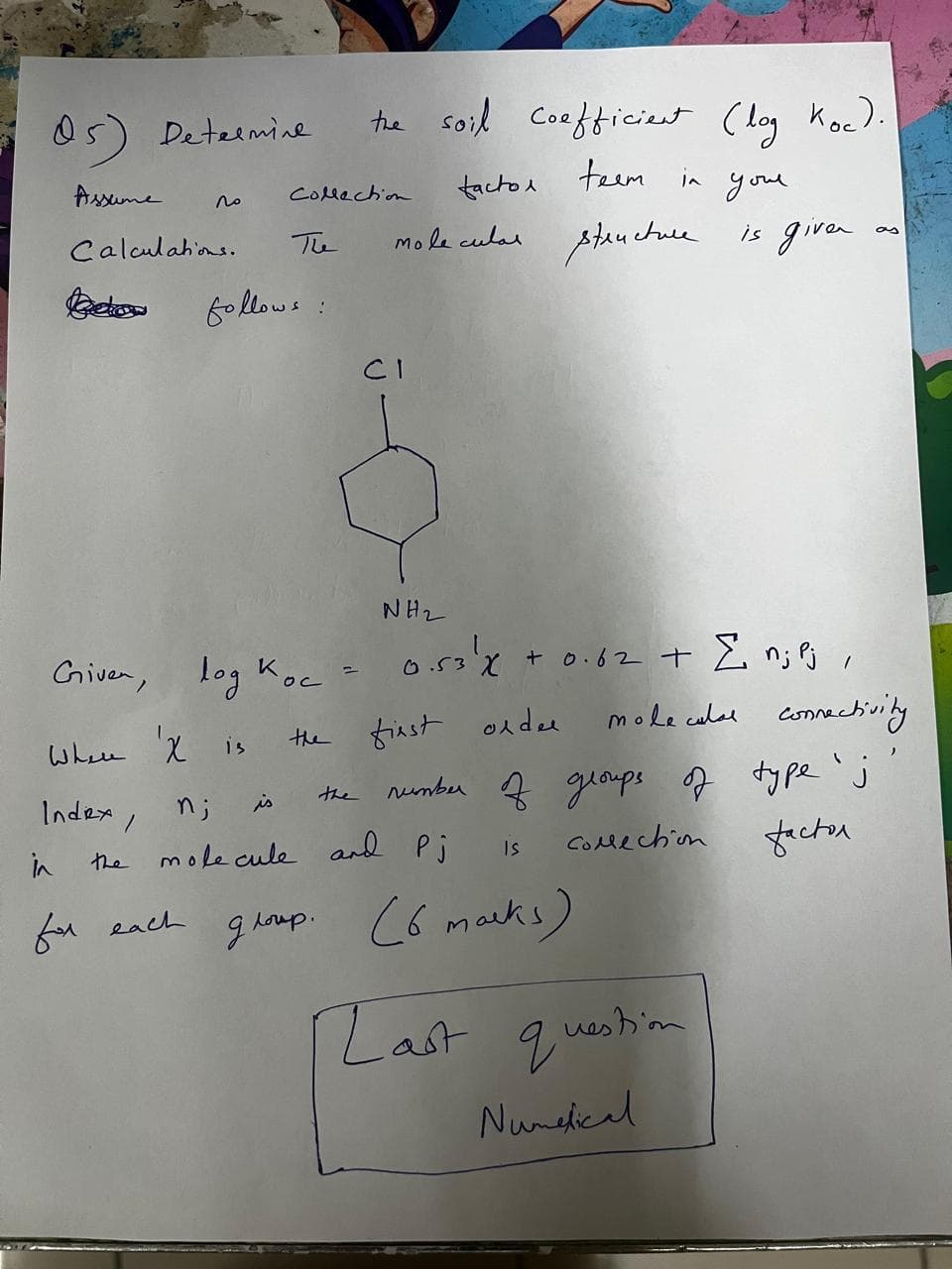 05) Determine
Assume
the soil coefficient (log Koc).
factor teem in your
molecular structure is given
as
по
Collection
The
followe
:
Calculations.
Bekow
CI
Given, log Koc
=
ос
NH2
0.53' x + 0.62 + Σ n; Pj,
Where X is
the first order
molecular connectivity
n;
is
the
number of groups of type 'j
molecule and Pj
Is
Collection
factor
in
Index
the
for each
group. (6 marks)
[Last question
Numerical