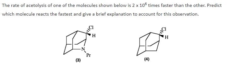 The rate of acetolysis of one of the molecules shown below is 2 x 106 times faster than the other. Predict
which molecule reacts the fastest and give a brief explanation to account for this observation.
H
-N
Pr
(3)
(4)
H