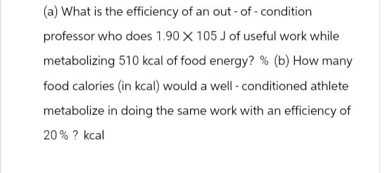 (a) What is the efficiency of an out-of-condition
professor who does 1.90 X 105 J of useful work while
metabolizing 510 kcal of food energy? % (b) How many
food calories (in kcal) would a well-conditioned athlete
metabolize in doing the same work with an efficiency of
20% ? kcal