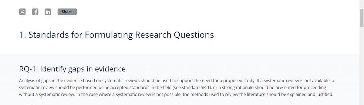 fin
Share
1. Standards for Formulating Research Questions
RQ-1: Identify gaps in evidence
Analysis of gaps in the evidence based on systematic reviews should be used to support the need for a proposed study. If a systematic review is not available, a
systematic review should be performed using accepted standards in the field (see standard SR-1), or a strong rationale should be presented for proceeding
without a systematic review. In the case where a systematic review is not possible, the methods used to review the literature should be explained and justified.
