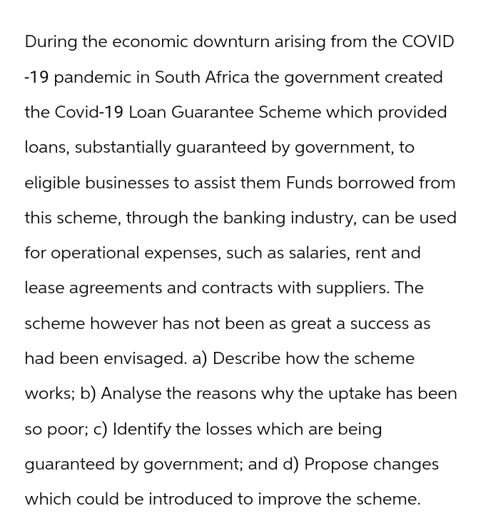 During the economic downturn arising from the COVID
-19 pandemic in South Africa the government created
the Covid-19 Loan Guarantee Scheme which provided
loans, substantially guaranteed by government, to
eligible businesses to assist them Funds borrowed from
this scheme, through the banking industry, can be used
for operational expenses, such as salaries, rent and
lease agreements and contracts with suppliers. The
scheme however has not been as great a success as
had been envisaged. a) Describe how the scheme
works; b) Analyse the reasons why the uptake has been
so poor; c) Identify the losses which are being
guaranteed by government; and d) Propose changes
which could be introduced to improve the scheme.