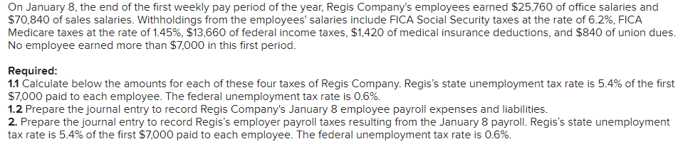 On January 8, the end of the first weekly pay period of the year, Regis Company's employees earned $25,760 of office salaries and
$70,840 of sales salaries. Withholdings from the employees' salaries include FICA Social Security taxes at the rate of 6.2%, FICA
Medicare taxes at the rate of 1.45%, $13,660 of federal income taxes, $1,420 of medical insurance deductions, and $840 of union dues.
No employee earned more than $7,000 in this first period.
Required:
1.1 Calculate below the amounts for each of these four taxes of Regis Company. Regis's state unemployment tax rate is 5.4% of the first
$7,000 paid to each employee. The federal unemployment tax rate is 0.6%.
1.2 Prepare the journal entry to record Regis Company's January 8 employee payroll expenses and liabilities.
2. Prepare the journal entry to record Regis's employer payroll taxes resulting from the January 8 payroll. Regis's state unemployment
tax rate is 5.4% of the first $7,000 paid to each employee. The federal unemployment tax rate is 0.6%.
