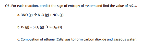 Q7. For each reaction, predict the sign of entropy of system and find the value of ASuniv.
a. 3NO (g) N₂O (g) + NO2 (g)
b. P4 (g) +5 Oz (g) → P4010 (S)
c. Combustion of ethane (C2H6) gas to form carbon dioxide and gaseous water.