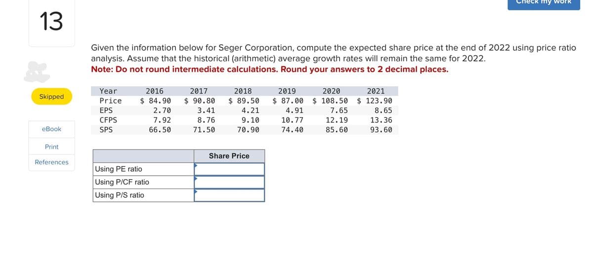 13
my w
Given the information below for Seger Corporation, compute the expected share price at the end of 2022 using price ratio
analysis. Assume that the historical (arithmetic) average growth rates will remain the same for 2022.
Note: Do not round intermediate calculations. Round your answers to 2 decimal places.
Skipped
Year
Price
EPS
2016
$ 84.90
2.70
2017
$ 90.80
3.41
2018
$ 89.50
4.21
2019
$ 87.00
4.91
2020
2021
$ 108.50 $ 123.90
7.65
8.65
CFPS
eBook
SPS
7.92
66.50
8.76
9.10
10.77
12.19
13.36
71.50
70.90
74.40
85.60
93.60
Print
References
Using PE ratio
Using P/CF ratio
Using P/S ratio
Share Price
