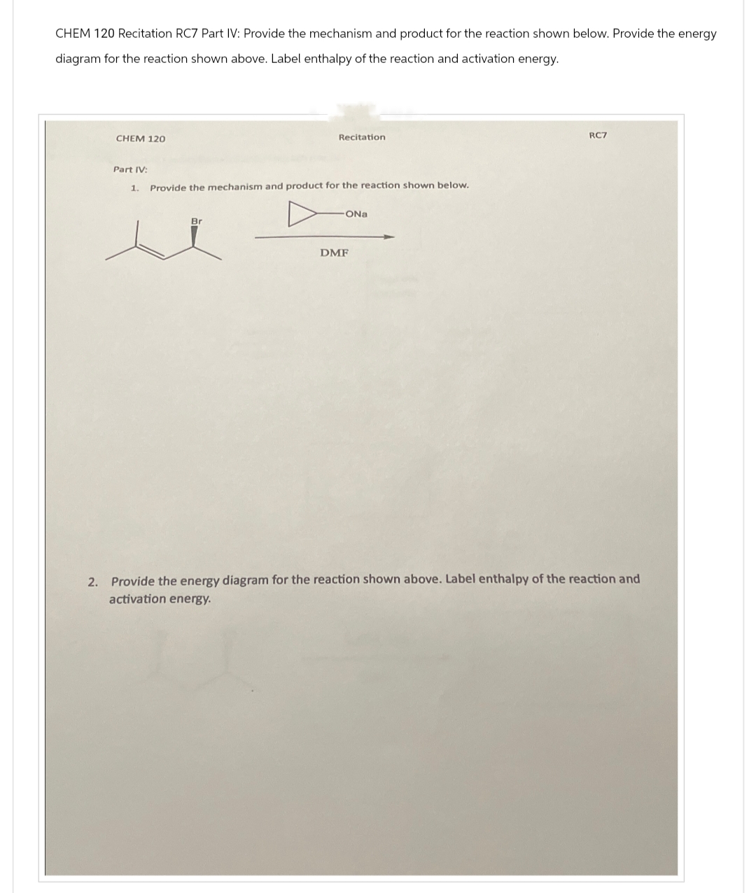 CHEM 120 Recitation RC7 Part IV: Provide the mechanism and product for the reaction shown below. Provide the energy
diagram for the reaction shown above. Label enthalpy of the reaction and activation energy.
CHEM 120
Recitation
Part IV:
1. Provide the mechanism and product for the reaction shown below.
Br
DMF
ONa
RC7
2. Provide the energy diagram for the reaction shown above. Label enthalpy of the reaction and
activation energy.