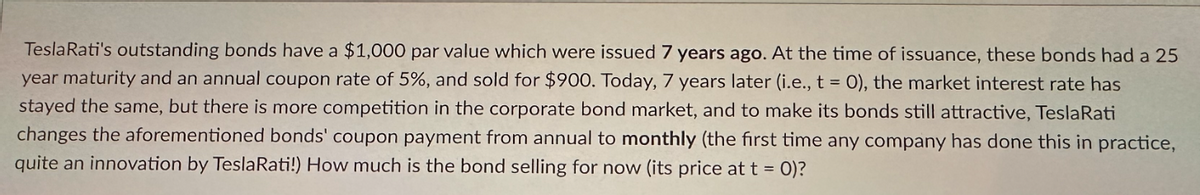 Tesla Rati's outstanding bonds have a $1,000 par value which were issued 7 years ago. At the time of issuance, these bonds had a 25
year maturity and an annual coupon rate of 5%, and sold for $900. Today, 7 years later (i.e., t = 0), the market interest rate has
stayed the same, but there is more competition in the corporate bond market, and to make its bonds still attractive, TeslaRati
changes the aforementioned bonds' coupon payment from annual to monthly (the first time any company has done this in practice,
quite an innovation by Tesla Rati!) How much is the bond selling for now (its price at t = 0)?