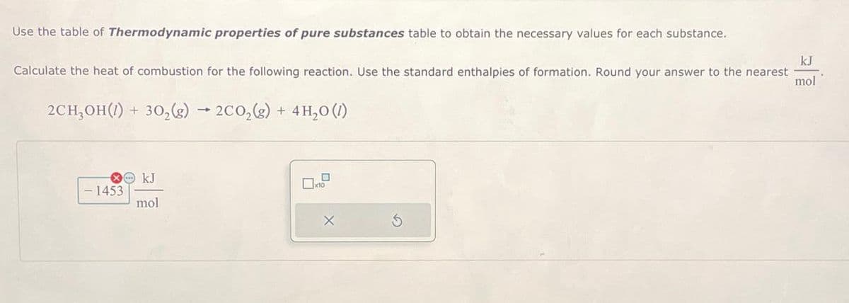 Use the table of Thermodynamic properties of pure substances table to obtain the necessary values for each substance.
Calculate the heat of combustion for the following reaction. Use the standard enthalpies of formation. Round your answer to the nearest
2CH₂OH(1) + 302(g) → 2CO2(g) + 4H₂O (1)
-1453
OkJ
☐ x10
mol
x
5
kJ
mol