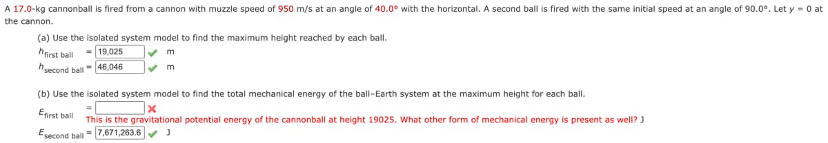 A 17.0-kg cannonball is fired from a cannon with muzzle speed of 950 m/s at an angle of 40.0° with the horizontal. A second ball is fired with the same initial speed at an angle of 90.0°. Let y = 0 at
the cannon.
(a) Use the isolated system model to find the maximum height reached by each ball.
hfirst ball
19,025
second ball = 46,046
m
m
(b) Use the isolated system model to find the total mechanical energy of the ball-Earth system at the maximum height for each ball.
Efirst ball
Esecond
second ball
x
This is the gravitational potential energy of the cannonball at height 19025. What other form of mechanical energy is present as well? J
=7,671,263.6