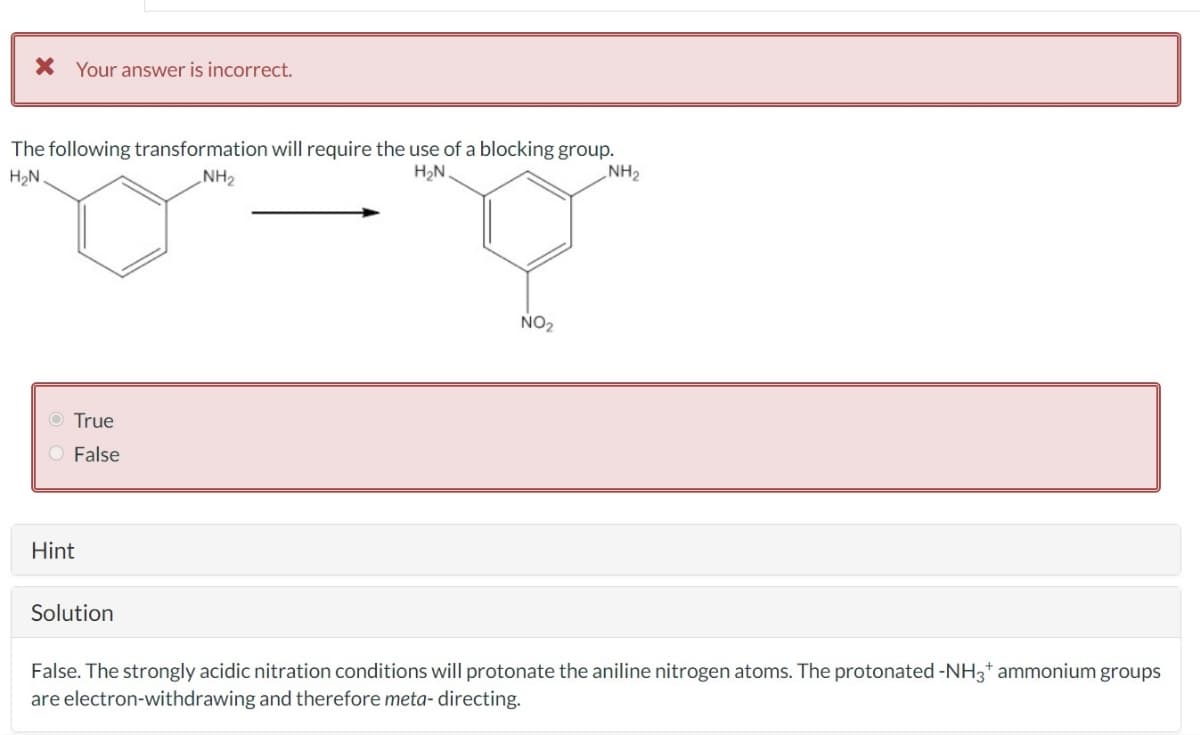 × Your answer is incorrect.
The following transformation will require the use of a blocking group.
H₂N.
O True
○ False
Hint
NH2
H₂N
NO₂
NH2
Solution
False. The strongly acidic nitration conditions will protonate the aniline nitrogen atoms. The protonated -NH3+ ammonium groups
are electron-withdrawing and therefore meta- directing.