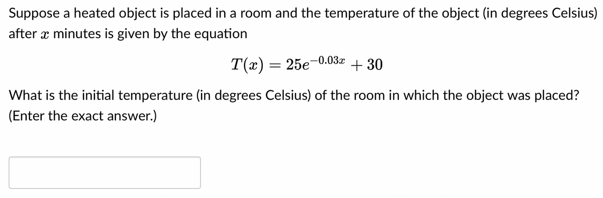 Suppose a heated object is placed in a room and the temperature of the object (in degrees Celsius)
after x minutes is given by the equation
-0.03x
T(x) = 25e +30
What is the initial temperature (in degrees Celsius) of the room in which the object was placed?
(Enter the exact answer.)