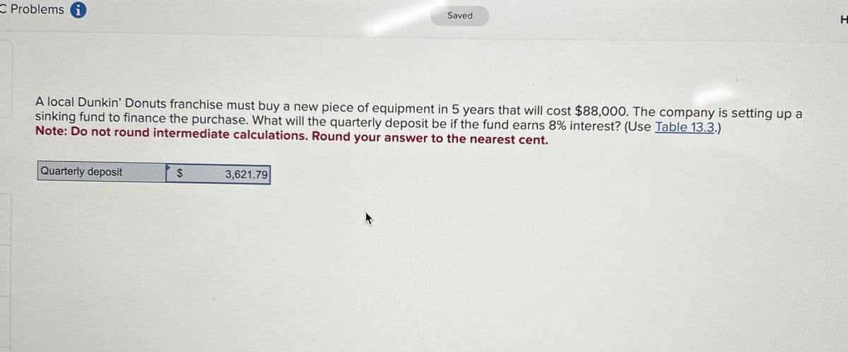 C Problems i
Saved
A local Dunkin' Donuts franchise must buy a new piece of equipment in 5 years that will cost $88,000. The company is setting up a
sinking fund to finance the purchase. What will the quarterly deposit be if the fund earns 8% interest? (Use Table 13.3.)
Note: Do not round intermediate calculations. Round your answer to the nearest cent.
Quarterly deposit
$
3,621.79
H