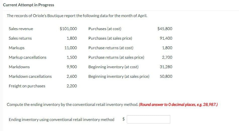 Current Attempt in Progress
The records of Oriole's Boutique report the following data for the month of April.
Sales revenue
$101,000
Purchases (at cost)
$45,800
Sales returns
1,800
Purchases (at sales price)
91,400
Markups
11,000
Purchase returns (at cost)
1,800
Markup cancellations
1,500
Purchase returns (at sales price)
2,700
Markdowns
9,900
Beginning inventory (at cost)
31,280
Markdown cancellations
2,600
Beginning inventory (at sales price)
50,800
Freight on purchases
2,200
Compute the ending inventory by the conventional retail inventory method. (Round answer to O decimal places, e.g. 28,987.)
Ending inventory using conventional retail inventory method
LA
$